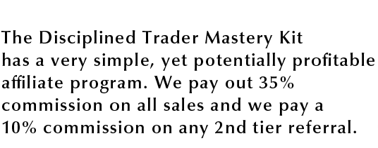 The Disciplined Trader Mastery Kit The Disciplined Trader Mastery Kit has a very simple, yet potentially profitable affiliate program, We pay out 35% commission on all sales and we pay a 10% commissionon any 2nd tier referral.