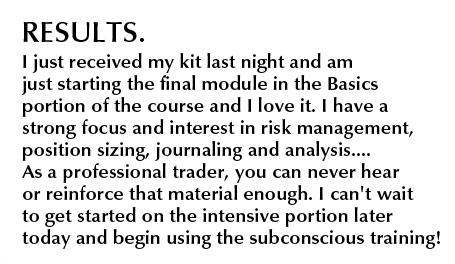 Mastery Kit Results. I just received my kit last night and am just starting the final module in the Basics portion of the course and I love it. I have a strong focus and interest in risk management, position sizing, journaling and analysis....As a professional trader, you can never hear or reinforce that material enough. I can't wait to get started on the intensive portion later today and begin using the subsconscious training!